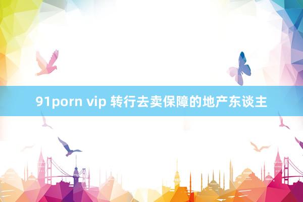 91porn vip 转行去卖保障的地产东谈主