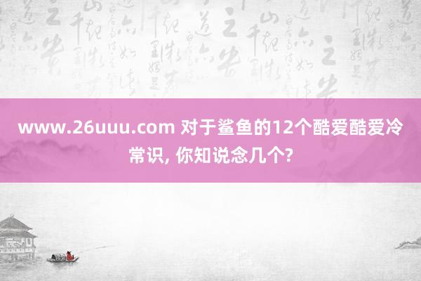 www.26uuu.com 对于鲨鱼的12个酷爱酷爱冷常识， 你知说念几个?