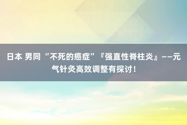 日本 男同 “不死的癌症”『强直性脊柱炎』——元气针灸高效调整有探讨！