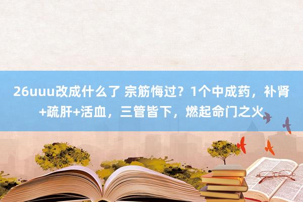 26uuu改成什么了 宗筋悔过？1个中成药，补肾+疏肝+活血，三管皆下，燃起命门之火