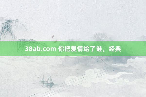 38ab.com 你把爱情给了谁，经典