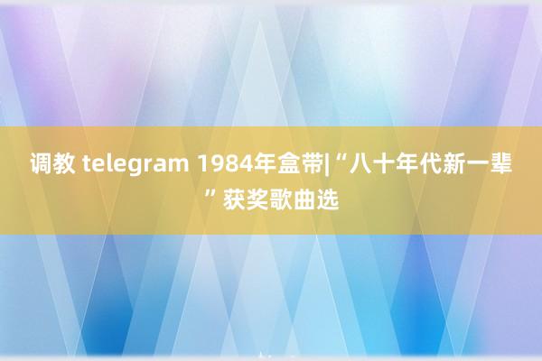 调教 telegram 1984年盒带|“八十年代新一辈”获奖歌曲选