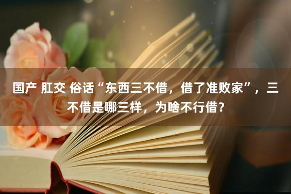 国产 肛交 俗话“东西三不借，借了准败家”，三不借是哪三样，为啥不行借？