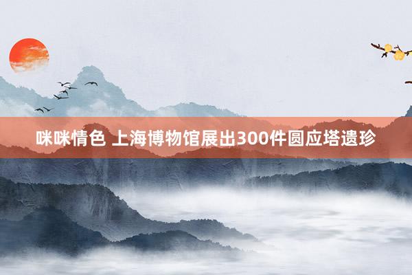 咪咪情色 上海博物馆展出300件圆应塔遗珍