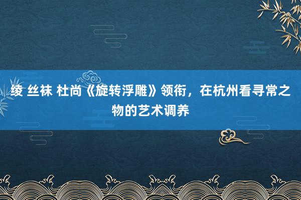 绫 丝袜 杜尚《旋转浮雕》领衔，在杭州看寻常之物的艺术调养