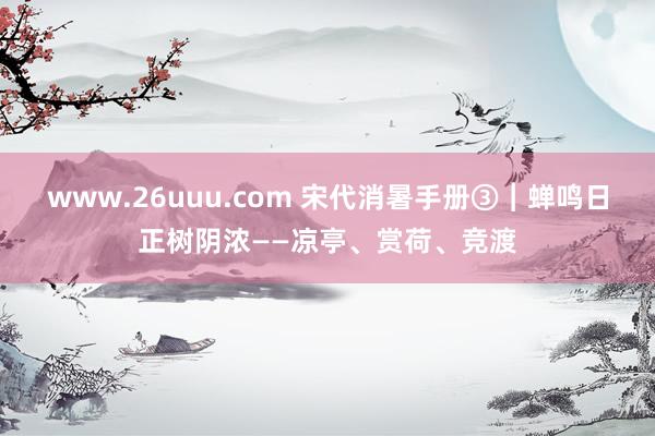 www.26uuu.com 宋代消暑手册③︱蝉鸣日正树阴浓——凉亭、赏荷、竞渡