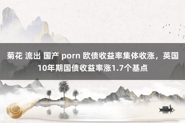 菊花 流出 国产 porn 欧债收益率集体收涨，英国10年期国债收益率涨1.7个基点