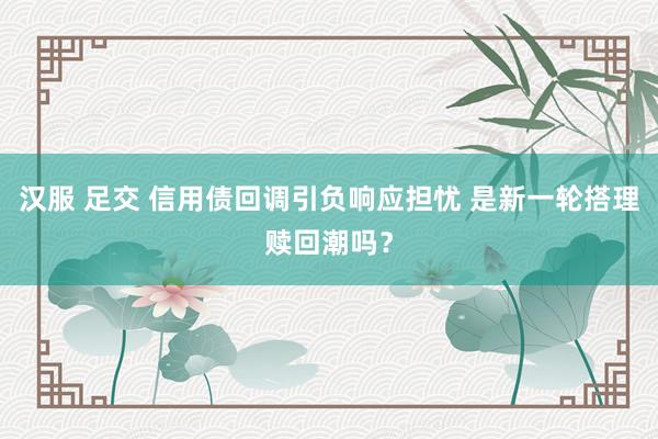 汉服 足交 信用债回调引负响应担忧 是新一轮搭理赎回潮吗？