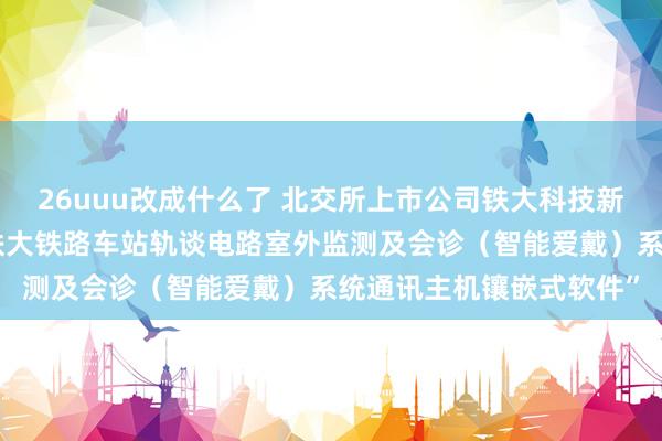 26uuu改成什么了 北交所上市公司铁大科技新增软件文章权信息：“铁大铁路车站轨谈电路室外监测及会诊（智能爱戴）系统通讯主机镶嵌式软件”