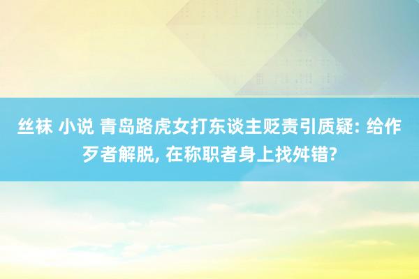 丝袜 小说 青岛路虎女打东谈主贬责引质疑: 给作歹者解脱， 在称职者身上找舛错?