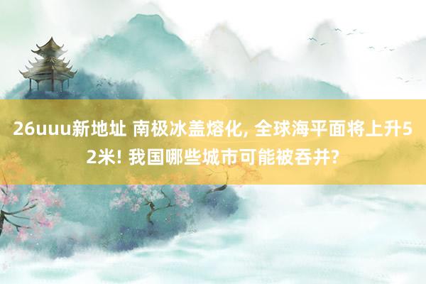 26uuu新地址 南极冰盖熔化， 全球海平面将上升52米! 我国哪些城市可能被吞并?