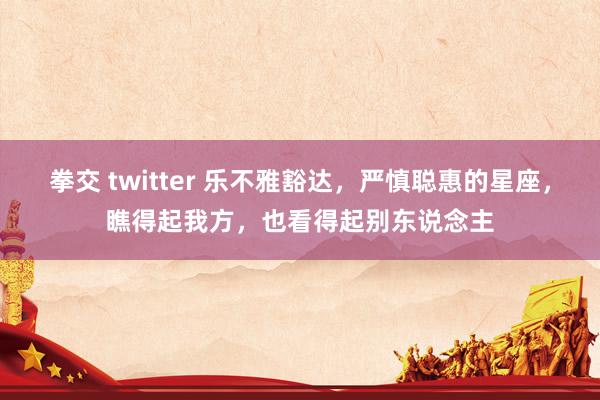 拳交 twitter 乐不雅豁达，严慎聪惠的星座，瞧得起我方，也看得起别东说念主