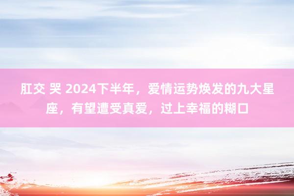 肛交 哭 2024下半年，爱情运势焕发的九大星座，有望遭受真爱，过上幸福的糊口