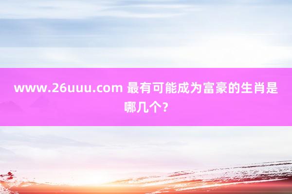 www.26uuu.com 最有可能成为富豪的生肖是哪几个？