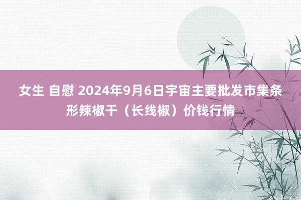 女生 自慰 2024年9月6日宇宙主要批发市集条形辣椒干（长线椒）价钱行情