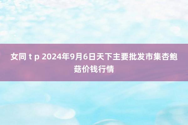 女同 t p 2024年9月6日天下主要批发市集杏鲍菇价钱行情