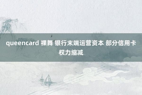 queencard 裸舞 银行末端运营资本 部分信用卡权力缩减