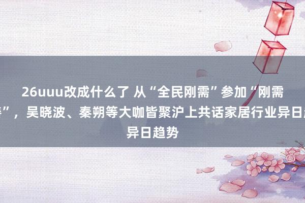 26uuu改成什么了 从“全民刚需”参加“刚需改善”，吴晓波、秦朔等大咖皆聚沪上共话家居行业异日趋势