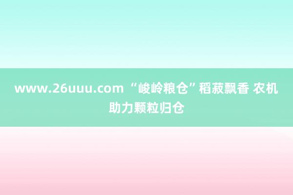 www.26uuu.com “峻岭粮仓”稻菽飘香 农机助力颗粒归仓