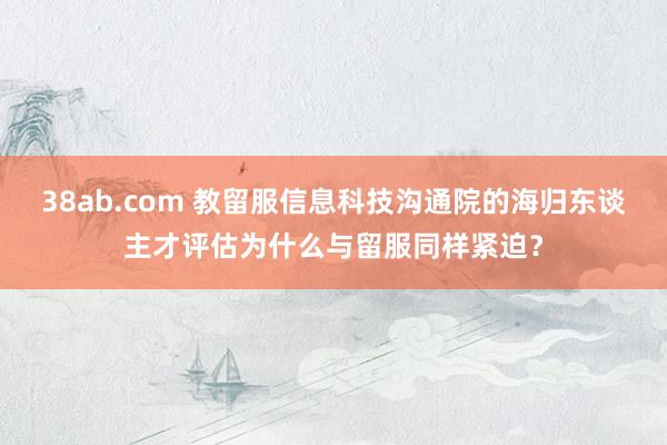 38ab.com 教留服信息科技沟通院的海归东谈主才评估为什么与留服同样紧迫？