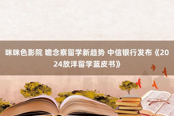 咪咪色影院 瞻念察留学新趋势 中信银行发布《2024放洋留学蓝皮书》