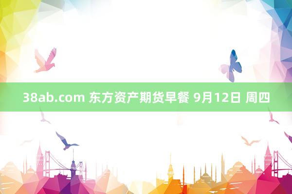 38ab.com 东方资产期货早餐 9月12日 周四