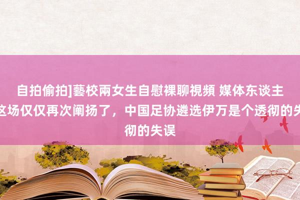 自拍偷拍]藝校兩女生自慰裸聊視頻 媒体东谈主：这场仅仅再次阐扬了，中国足协遴选伊万是个透彻的失误