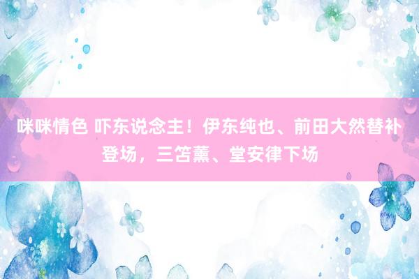 咪咪情色 吓东说念主！伊东纯也、前田大然替补登场，三笘薰、堂安律下场