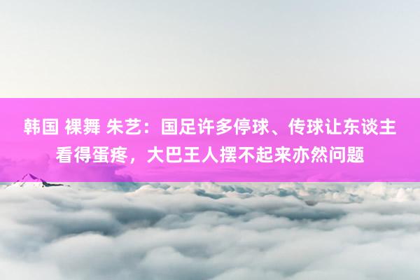 韩国 裸舞 朱艺：国足许多停球、传球让东谈主看得蛋疼，大巴王人摆不起来亦然问题