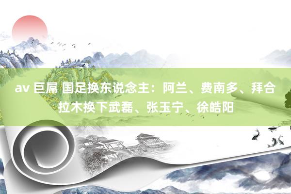 av 巨屌 国足换东说念主：阿兰、费南多、拜合拉木换下武磊、张玉宁、徐皓阳