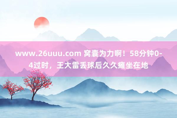 www.26uuu.com 窝囊为力啊！58分钟0-4过时，王大雷丢球后久久瘫坐在地