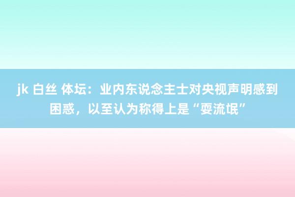 jk 白丝 体坛：业内东说念主士对央视声明感到困惑，以至认为称得上是“耍流氓”