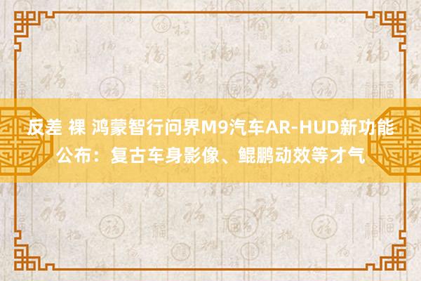 反差 裸 鸿蒙智行问界M9汽车AR-HUD新功能公布：复古车身影像、鲲鹏动效等才气