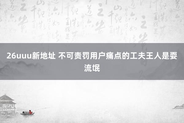 26uuu新地址 不可责罚用户痛点的工夫王人是耍流氓