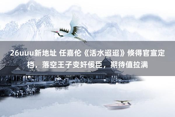 26uuu新地址 任嘉伦《活水迢迢》倏得官宣定档，落空王子变奸佞臣，期待值拉满