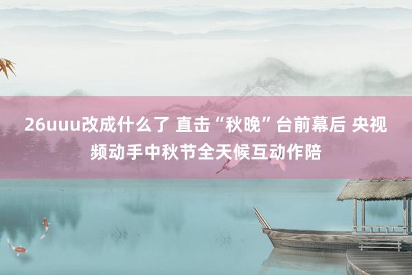 26uuu改成什么了 直击“秋晚”台前幕后 央视频动手中秋节全天候互动作陪