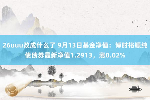 26uuu改成什么了 9月13日基金净值：博时裕顺纯债债券最新净值1.2913，涨0.02%