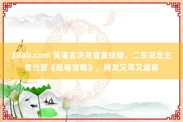 38ab.com 吴谨言洪尧官宣结婚，二东说念主曾合营《延禧宫略》，网友又骂又道喜