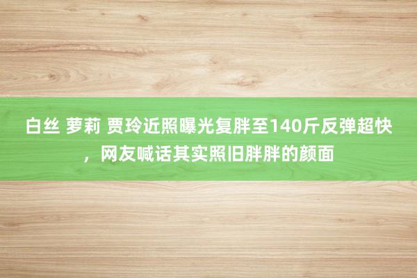 白丝 萝莉 贾玲近照曝光复胖至140斤反弹超快，网友喊话其实照旧胖胖的颜面