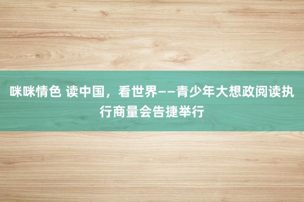 咪咪情色 读中国，看世界——青少年大想政阅读执行商量会告捷举行