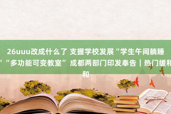 26uuu改成什么了 支握学校发展“学生午间躺睡”“多功能可变教室” 成都两部门印发奉告｜热门缓和