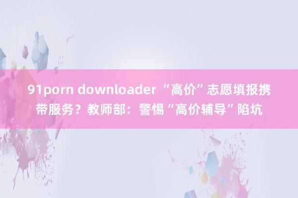 91porn downloader “高价”志愿填报携带服务？教师部：警惕“高价辅导”陷坑