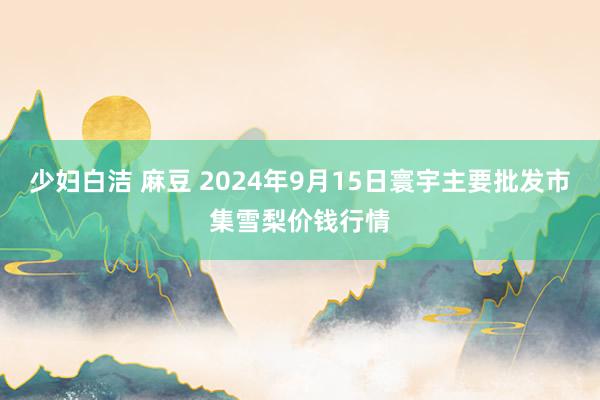 少妇白洁 麻豆 2024年9月15日寰宇主要批发市集雪梨价钱行情