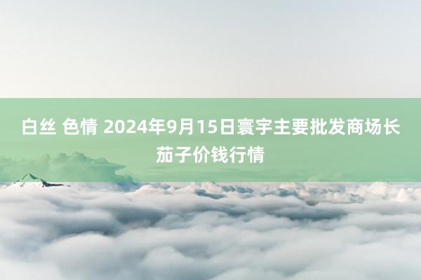 白丝 色情 2024年9月15日寰宇主要批发商场长茄子价钱行情