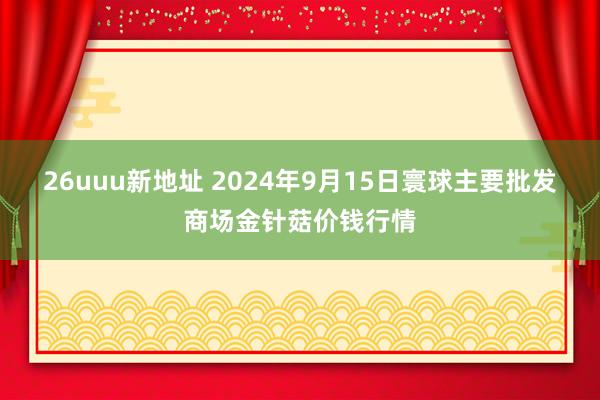 26uuu新地址 2024年9月15日寰球主要批发商场金针菇价钱行情