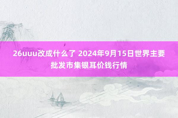 26uuu改成什么了 2024年9月15日世界主要批发市集银耳价钱行情