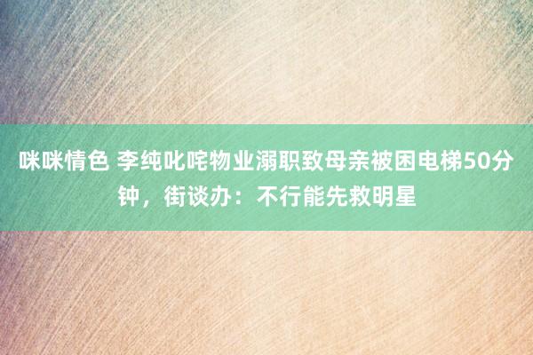 咪咪情色 李纯叱咤物业溺职致母亲被困电梯50分钟，街谈办：不行能先救明星