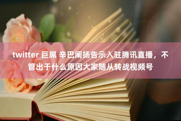 twitter 巨屌 辛巴阐扬告示入驻腾讯直播，不管出于什么原因大家随从转战视频号