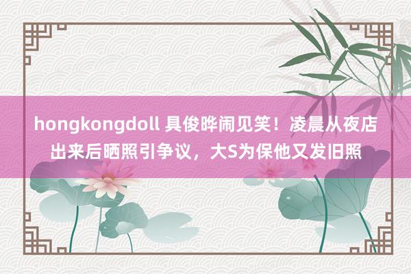 hongkongdoll 具俊晔闹见笑！凌晨从夜店出来后晒照引争议，大S为保他又发旧照