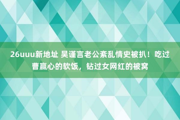 26uuu新地址 吴谨言老公紊乱情史被扒！吃过曹赢心的软饭，钻过女网红的被窝